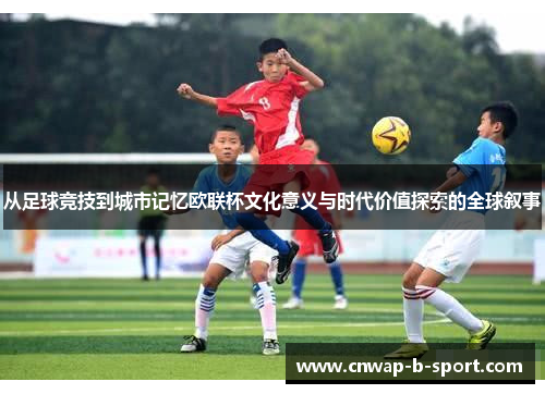 从足球竞技到城市记忆欧联杯文化意义与时代价值探索的全球叙事 从足球竞技到城市记忆欧联杯文化意义与时代价值探索的全球叙事